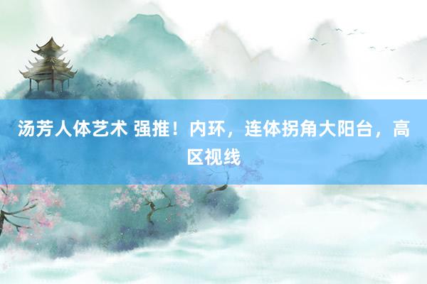 汤芳人体艺术 强推！内环，连体拐角大阳台，高区视线