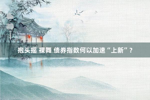 抱头摇 裸舞 债券指数何以加速“上新”？