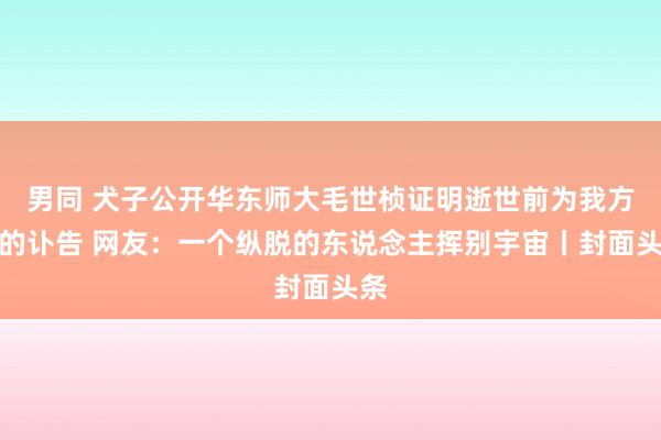 男同 犬子公开华东师大毛世桢证明逝世前为我方写的讣告 网友：一个纵脱的东说念主挥别宇宙丨封面头条