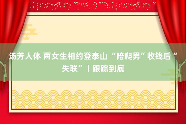 汤芳人体 两女生相约登泰山 “陪爬男”收钱后“失联”丨跟踪到底