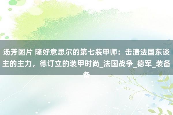 汤芳图片 隆好意思尔的第七装甲师：击溃法国东谈主的主力，德订立的装甲时尚_法国战争_德军_装备
