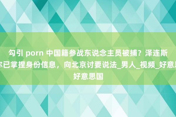 勾引 porn 中国籍参战东说念主员被捕？泽连斯基称已掌捏身份信息，向北京讨要说法_男人_视频_好意思国