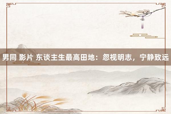 男同 影片 东谈主生最高田地:忽视明志,宁静致远