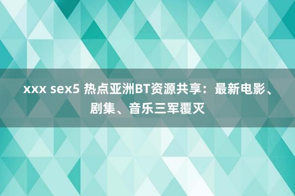 xxx sex5 热点亚洲BT资源共享：最新电影、剧集、音乐三军覆灭