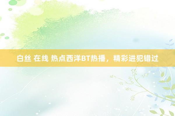 白丝 在线 热点西洋BT热播，精彩进犯错过