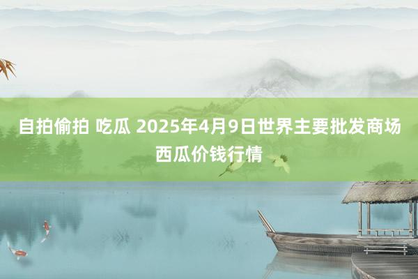 自拍偷拍 吃瓜 2025年4月9日世界主要批发商场西瓜价钱行情