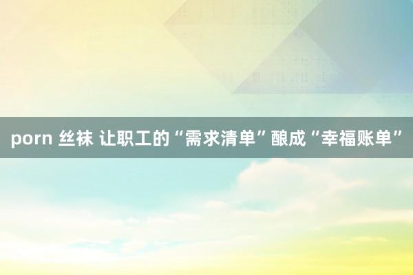 porn 丝袜 让职工的“需求清单”酿成“幸福账单”