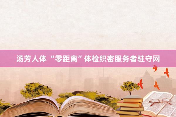 汤芳人体 “零距离”体检织密服务者驻守网