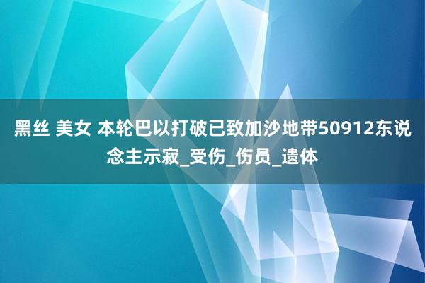 黑丝 美女 本轮巴以打破已致加沙地带50912东说念主示寂_受伤_伤员_遗体