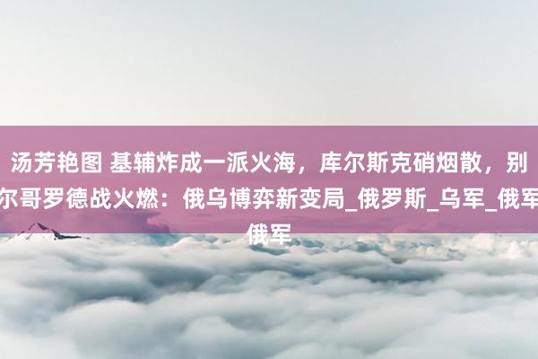 汤芳艳图 基辅炸成一派火海，库尔斯克硝烟散，别尔哥罗德战火燃：俄乌博弈新变局_俄罗斯_乌军_俄军