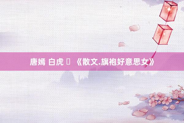 唐嫣 白虎 ​《散文.旗袍好意思女》