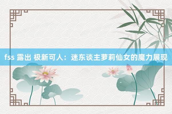 fss 露出 极新可人：迷东谈主萝莉仙女的魔力展现
