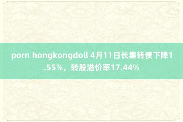porn hongkongdoll 4月11日长集转债下降1.55%，转股溢价率17.44%