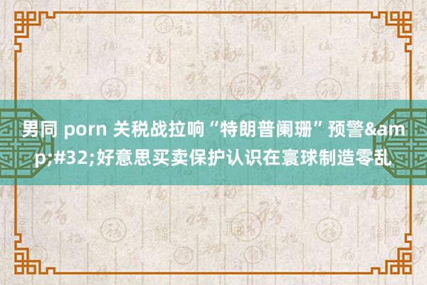男同 porn 关税战拉响“特朗普阑珊”预警&#32;好意思买卖保护认识在寰球制造零乱