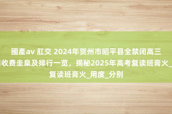 國產av 肛交 2024年贺州市昭平县全禁闭高三6个月集训收费圭臬及排行一览，揭秘2025年高考复读班膏火_用度_分别