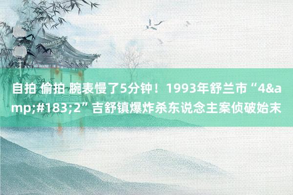 自拍 偷拍 腕表慢了5分钟！1993年舒兰市“4&#183;2”吉舒镇爆炸杀东说念主案侦破始末