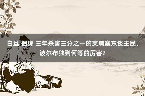 白丝 捆绑 三年杀害三分之一的柬埔寨东谈主民，波尔布独到何等的厉害？