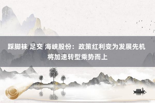 踩脚袜 足交 海峡股份：政策红利变为发展先机 将加速转型乘势而上