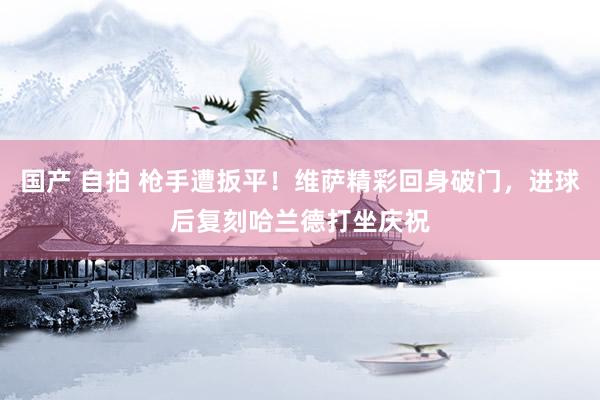 国产 自拍 枪手遭扳平！维萨精彩回身破门，进球后复刻哈兰德打坐庆祝