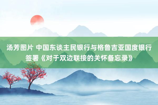 汤芳图片 中国东谈主民银行与格鲁吉亚国度银行签署《对于双边联接的关怀备忘录》