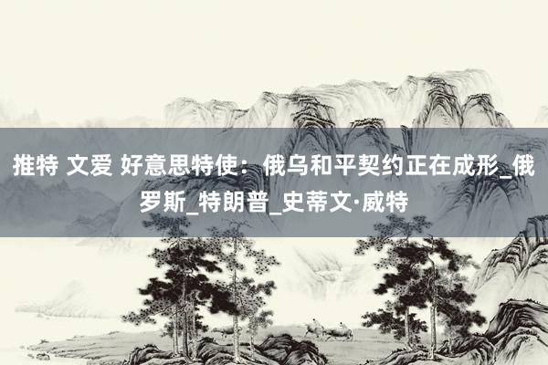 推特 文爱 好意思特使：俄乌和平契约正在成形_俄罗斯_特朗普_史蒂文·威特