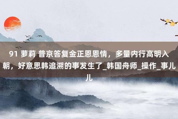 91 萝莉 普京答复金正恩恩情，多量内行高明入朝，好意思韩追溯的事发生了_韩国舟师_操作_事儿