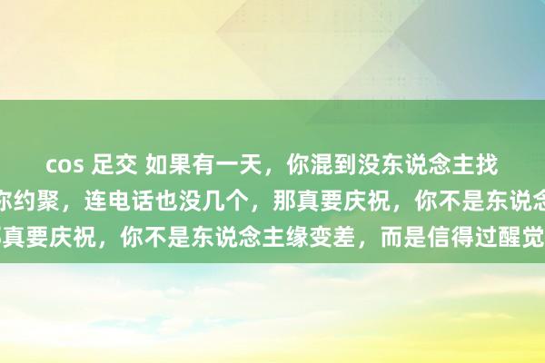 cos 足交 如果有一天，你混到没东说念主找你吃饭，没东说念主喊你约聚，连电话也没几个，那真要庆祝，你不是东说念主缘变差，而是信得过醒觉了