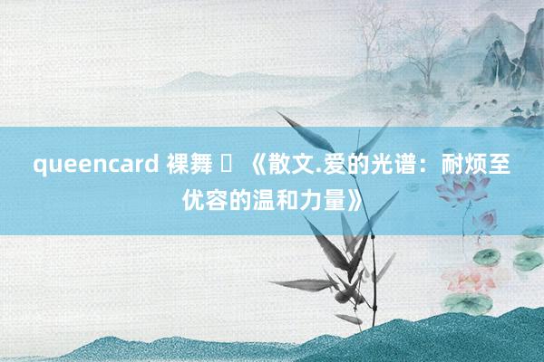queencard 裸舞 ​《散文.爱的光谱：耐烦至优容的温和力量》