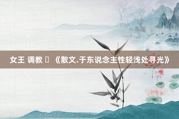 女王 调教 ​《散文.于东说念主性轻浅处寻光》