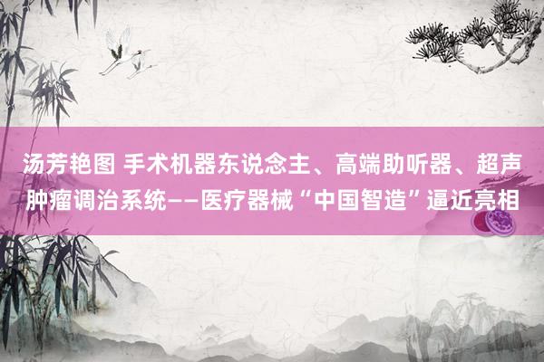 汤芳艳图 手术机器东说念主、高端助听器、超声肿瘤调治系统——医疗器械“中国智造”逼近亮相