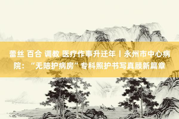 蕾丝 百合 调教 医疗作事升迁年丨永州市中心病院：“无陪护病房”专科照护书写真顾新篇章