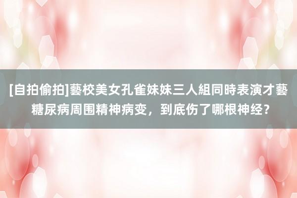 [自拍偷拍]藝校美女孔雀妹妹三人組同時表演才藝 糖尿病周围精神病变，到底伤了哪根神经？