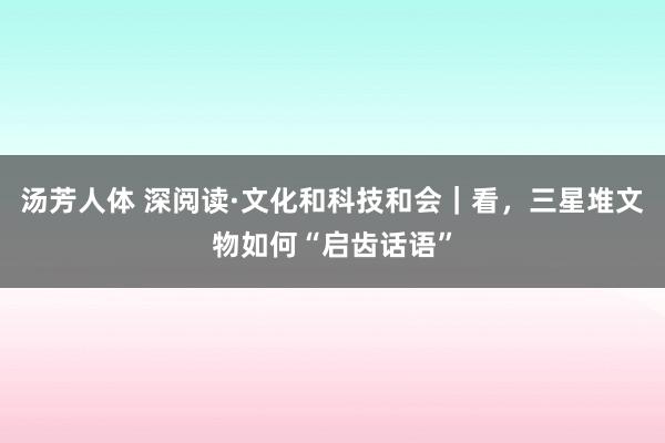 汤芳人体 深阅读·文化和科技和会｜看，三星堆文物如何“启齿话语”