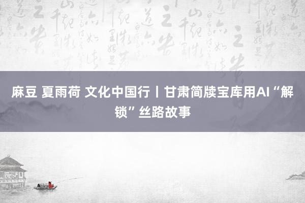 麻豆 夏雨荷 文化中国行丨甘肃简牍宝库用AI“解锁”丝路故事