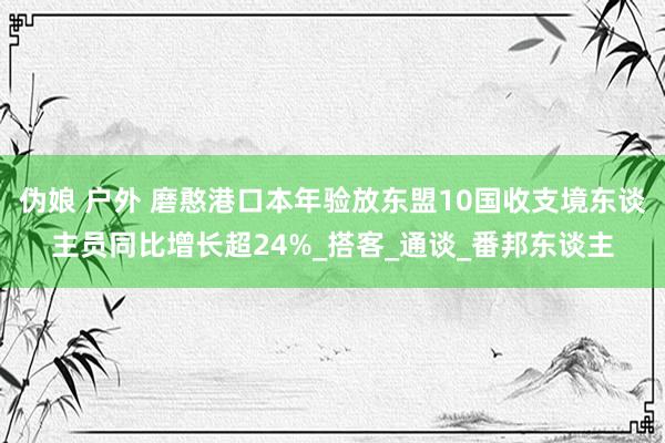 伪娘 户外 磨憨港口本年验放东盟10国收支境东谈主员同比增长超24%_搭客_通谈_番邦东谈主