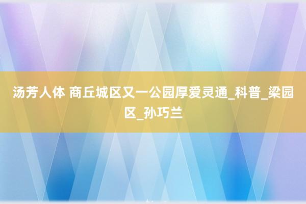 汤芳人体 商丘城区又一公园厚爱灵通_科普_梁园区_孙巧兰