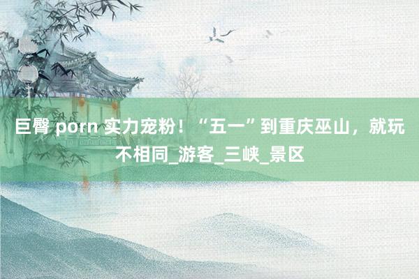 巨臀 porn 实力宠粉！“五一”到重庆巫山，就玩不相同_游客_三峡_景区