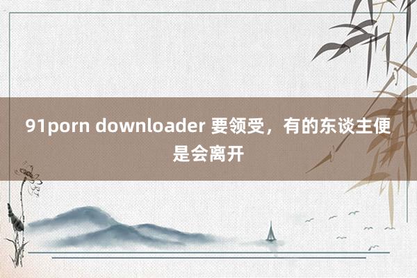 91porn downloader 要领受，有的东谈主便是会离开