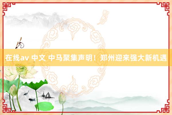 在线av 中文 中马聚集声明！郑州迎来强大新机遇