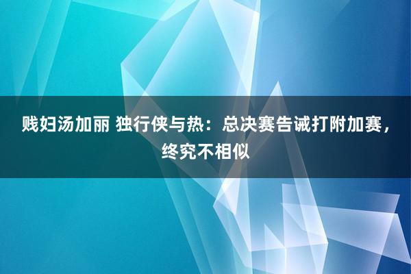 贱妇汤加丽 独行侠与热：总决赛告诫打附加赛，终究不相似