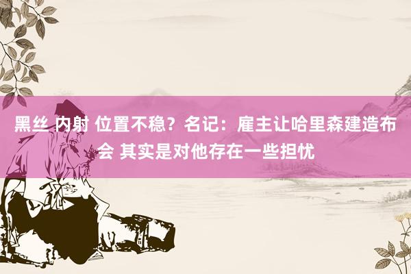 黑丝 内射 位置不稳？名记：雇主让哈里森建造布会 其实是对他存在一些担忧