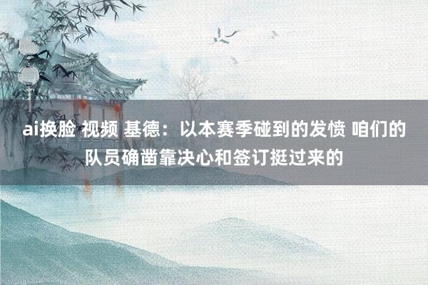 ai换脸 视频 基德：以本赛季碰到的发愤 咱们的队员确凿靠决心和签订挺过来的