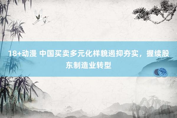 18+动漫 中国买卖多元化样貌遏抑夯实，握续股东制造业转型