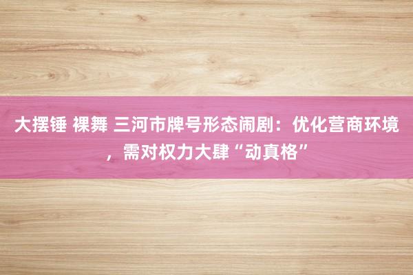 大摆锤 裸舞 三河市牌号形态闹剧：优化营商环境，需对权力大肆“动真格”