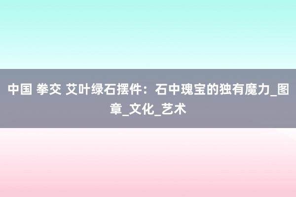 中国 拳交 艾叶绿石摆件：石中瑰宝的独有魔力_图章_文化_艺术