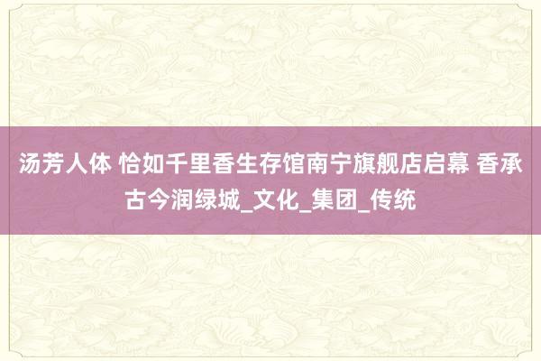 汤芳人体 恰如千里香生存馆南宁旗舰店启幕 香承古今润绿城_文化_集团_传统