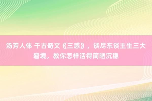 汤芳人体 千古奇文《三惑》，谈尽东谈主生三大窘境，教你怎样活得简陋沉稳