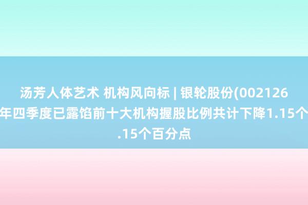 汤芳人体艺术 机构风向标 | 银轮股份(002126)2024年四季度已露馅前十大机构握股比例共计下降1.15个百分点