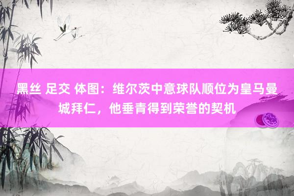 黑丝 足交 体图：维尔茨中意球队顺位为皇马曼城拜仁，他垂青得到荣誉的契机