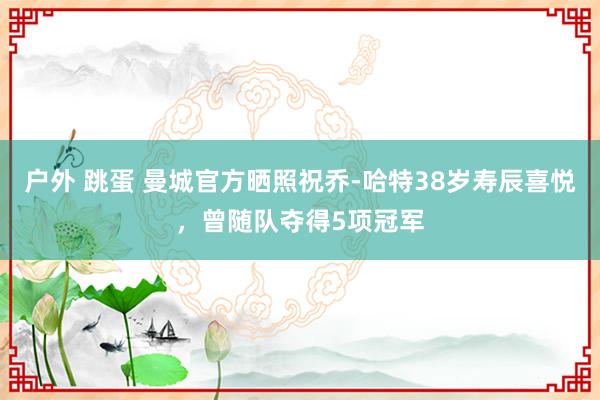 户外 跳蛋 曼城官方晒照祝乔-哈特38岁寿辰喜悦，曾随队夺得5项冠军